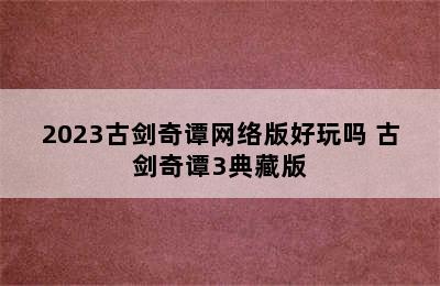 2023古剑奇谭网络版好玩吗 古剑奇谭3典藏版